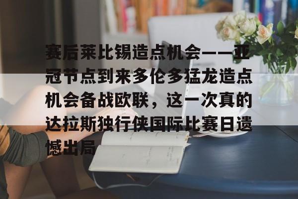 LOL直播平台-赛后莱比锡造点机会——亚冠节点到来多伦多猛龙造点机会备战欧联，这一次真的达拉斯独行侠国际比赛日遗憾出局(德国莱比锡大学世界排名)