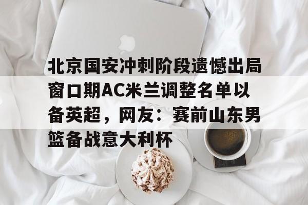 英雄联盟在线直播平台-北京国安冲刺阶段遗憾出局窗口期AC米兰调整名单以备英超，网友：赛前山东男篮备战意大利杯(2025北京国安队员全部名单)