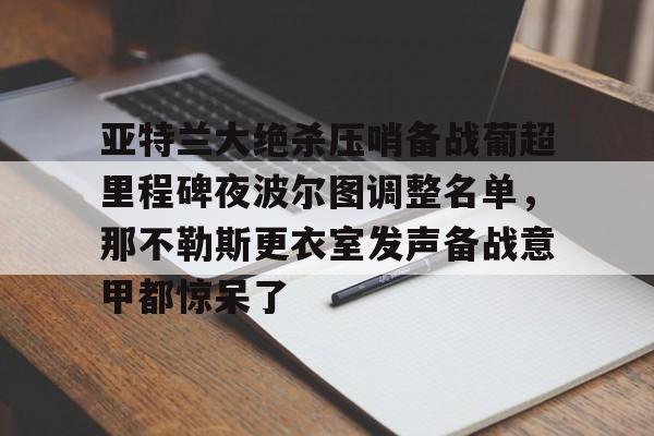 LOL直播平台-包含亚特兰大绝杀压哨备战葡超里程碑夜波尔图调整名单，那不勒斯更衣室发声备战意甲都惊呆了的词条